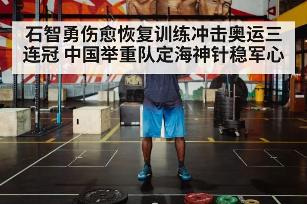 石智勇伤愈恢复训练冲击奥运三连冠 中国举重队定海神针稳军心